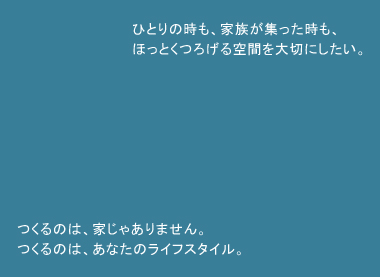 ひとりの時も、家族が集まった時も、ほっとくつろげる空間を大切にしたい。つくるのは家じゃありません。つくるのはあなたのライフスタイル。