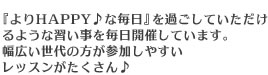 『よりHAPPY♪な毎日』を過ごしていただけるような習い事を毎日開催しています。幅広い世代の方が参加しやすいレッスンがたくさん♪